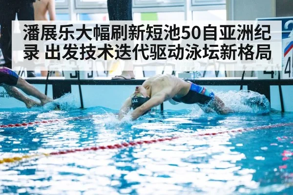 潘展乐大幅刷新短池50自亚洲纪录 出发技术迭代驱动泳坛新格局