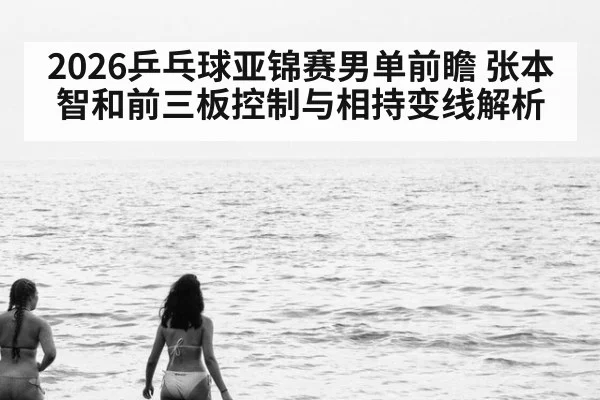 2026乒乓球亚锦赛男单前瞻 张本智和前三板控制与相持变线解析