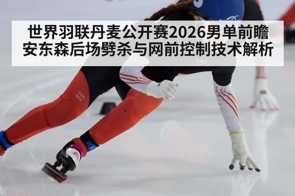 世界羽联丹麦公开赛2026男单前瞻 安东森后场劈杀与网前控制技术解析
