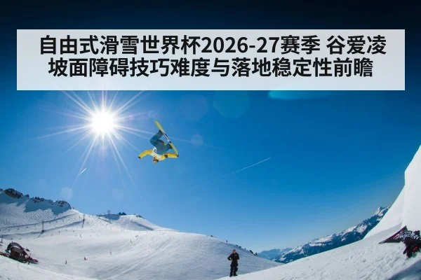 自由式滑雪世界杯2026-27赛季 谷爱凌坡面障碍技巧难度与落地稳定性前瞻