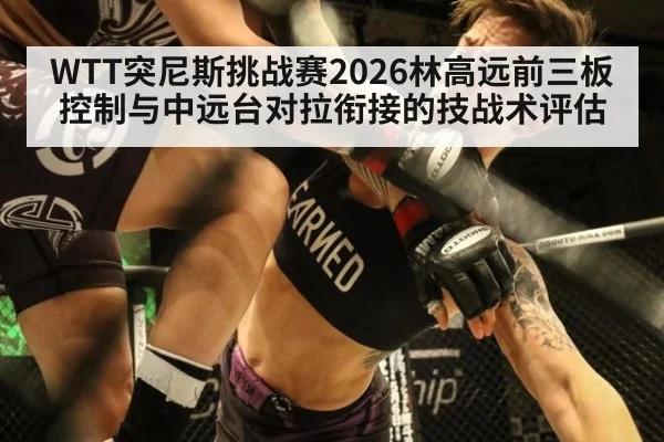 WTT突尼斯挑战赛2026林高远前三板控制与中远台对拉衔接的技战术评估